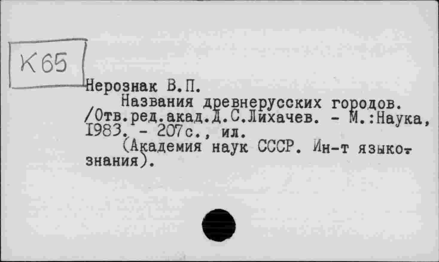 ﻿К 65
■Щерознак В.П.
Названия древнерусских городов.
/Отв.ред.акад.д.С.Лихачев. - М.:Наука 1983. - 207с., ил.
(Академия наук СССР. Ин-т языкот знания).